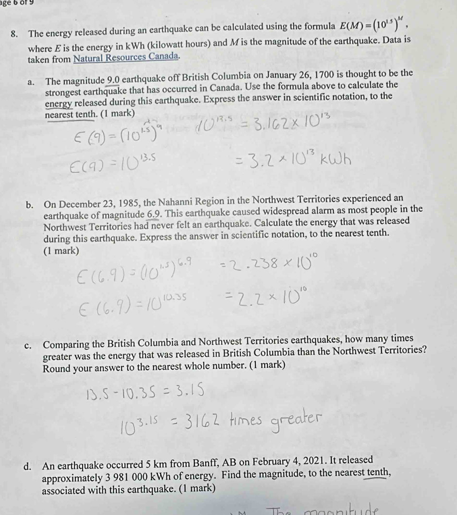 age 6of 9 
8. The energy released during an earthquake can be calculated using the formula E(M)=(10^(1.5))^M, 
where E is the energy in kWh (kilowatt hours) and M is the magnitude of the earthquake. Data is 
taken from Natural Resources Canada. 
a. The magnitude 9.0 earthquake off British Columbia on January 26, 1700 is thought to be the 
strongest earthquake that has occurred in Canada. Use the formula above to calculate the 
energy released during this earthquake. Express the answer in scientific notation, to the 
nearest tenth. (1 mark) 
b. On December 23, 1985, the Nahanni Region in the Northwest Territories experienced an 
earthquake of magnitude 6.9. This earthquake caused widespread alarm as most people in the 
Northwest Territories had never felt an earthquake. Calculate the energy that was released 
during this earthquake. Express the answer in scientific notation, to the nearest tenth. 
(1 mark) 
c. Comparing the British Columbia and Northwest Territories earthquakes, how many times 
greater was the energy that was released in British Columbia than the Northwest Territories? 
Round your answer to the nearest whole number. (1 mark) 
d. An earthquake occurred 5 km from Banff, AB on February 4, 2021. It released 
approximately 3 981 000 kWh of energy. Find the magnitude, to the nearest tenth, 
associated with this earthquake. (1 mark)