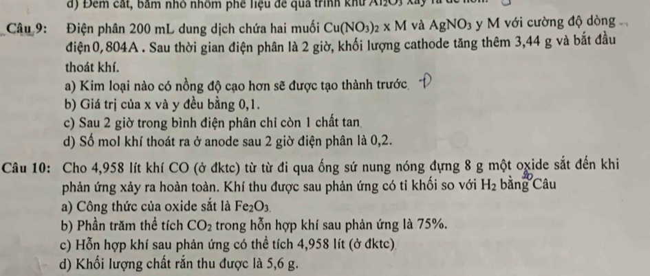 Đêm cát, bảm nhỏ nhôm phê liệu đề quả trình khu A12O3 xây 
Câu 9: Điện phân 200 mL dung dịch chứa hai muối Cu(NO_3)_2* M và AgNO_3 y M với cường độ dòng 
điện0, 804A. Sau thời gian điện phân là 2 giờ, khối lượng cathode tăng thêm 3,44 g và bắt đầu 
thoát khí. 
a) Kim loại nào có nồng độ cạo hơn sẽ được tạo thành trước. 
b) Giá trị của x và y đều bằng 0, 1. 
c) Sau 2 giờ trong bình điện phân chi còn 1 chất tan 
d) Số mol khí thoát ra ở anode sau 2 giờ điện phân là 0,2. 
Câu 10: Cho 4,958 lít khí CO (ở đktc) từ từ đi qua ống sứ nung nóng đựng 8 g một oχide sắt đến khi 
phản ứng xảy ra hoàn toàn. Khí thu được sau phản ứng có tỉ khối so với H_2 bằng Câ d 
a) Công thức của oxide sắt là Fe_2O_3.
b) Phần trăm thể tích CO_2 trong hỗn hợp khí sau phản ứng là 75%. 
c) Hỗn hợp khí sau phản ứng có thể tích 4,958 lít (ở đktc). 
d) Khối lượng chất rắn thu được là 5,6 g.