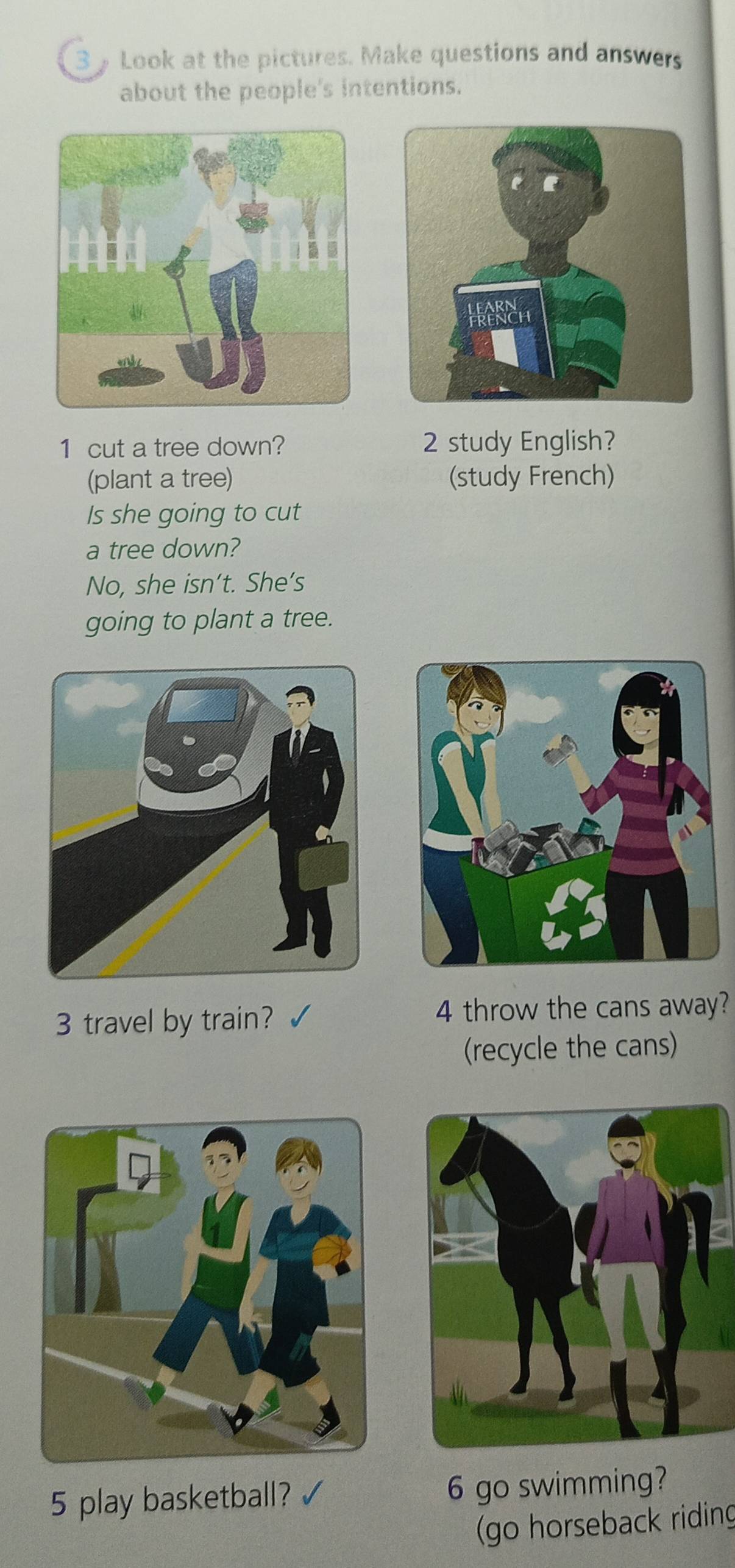 Look at the pictures. Make questions and answers 
about the people's intentions. 
1 cut a tree down? 2 study English? 
(plant a tree) (study French) 
Is she going to cut 
a tree down? 
No, she isn’t. She’s 
going to plant a tree. 
3 travel by train? 4 throw the cans away? 
(recycle the cans) 
5 play basketball? √ 6 go swimming? 
(go horseback riding