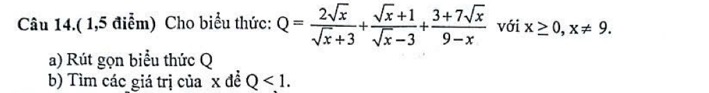 Câu 14.( 1,5 điễm) Cho biểu thức: Q= 2sqrt(x)/sqrt(x)+3 + (sqrt(x)+1)/sqrt(x)-3 + (3+7sqrt(x))/9-x  với x≥ 0, x!= 9. 
a) Rút gọn biểu thức Q
b) Tìm các giá trị của x đề Q<1</tex>.