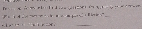 Practice 
Direction: Answer the first two questions, then, justify your answer. 
Which of the two texts is an example of a Fiction?_ 
What about Flash fiction?_