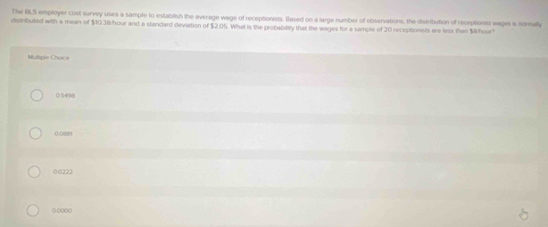 The BLS employer cost survey uses a sample to establish the average wage of receptionists. Blased on a large number of observations, the distribution of receptionat wages is nonmally
distributed with a mean of $10.38/hour and a standard deviation of $2.05. What is the probability that the wages for a sample of 20 receptionists are less than $R/hour?
Mulliple Choice
0.5498
0:0881
0.0222
():()()()()