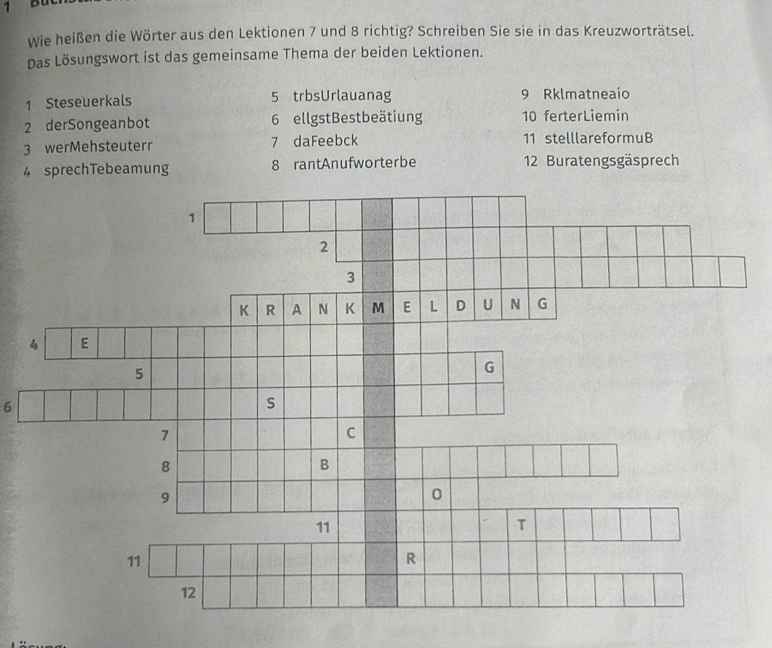 Bu 
Wie heißen die Wörter aus den Lektionen 7 und 8 richtig? Schreiben Sie sie in das Kreuzworträtsel. 
Das Lösungswort ist das gemeinsame Thema der beiden Lektionen. 
1 Steseuerkals 5 trbsUrlauanag 9 Rklmatneaio 
2 derSongeanbot 6 ellgst Bestbeätiung 10 ferterLiemin 
3 werMehsteuterr 7 daFeebck 11 stelllareformuB 
4 sprechTebeamung 8 rantAnufworterbe 12 Buratengsgäsprech 
6