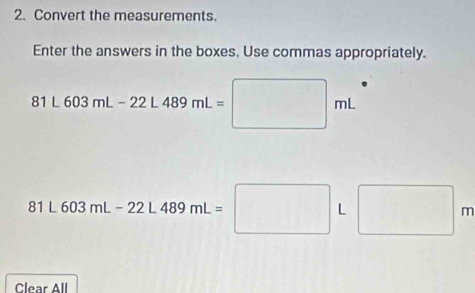 Convert the measurements. 
Enter the answers in the boxes. Use commas appropriately.
81L603mL-22L489mL=□ mL
81L603mL-22L489mL=□ L□ m
Clear All