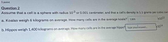 Assume that a cell is a sphere with radius 10^(-3) or 0.001 centimeter, and that a cell's density is 1.1 grams per cubic cer
a. Koalas weigh 6 kilograms on average. How many cells are in the average koala? 1305 * 10^(12)
b. Hippos weigh 1,400 kilograms on average. How many cells are in the average hippo? type yourlanswer.. * 10^(14)