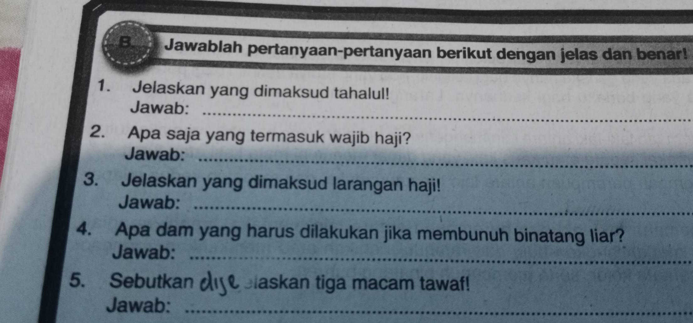 Jawablah pertanyaan-pertanyaan berikut dengan jelas dan benar! 
1. Jelaskan yang dimaksud tahalul! 
Jawab:_ 
2. Apa saja yang termasuk wajib haji? 
Jawab:_ 
3. Jelaskan yang dimaksud larangan haji! 
Jawab:_ 
4. Apa dam yang harus dilakukan jika membunuh binatang liar? 
Jawab:_ 
5. Sebutkan Blaskan tiga macam tawaf! 
Jawab:_