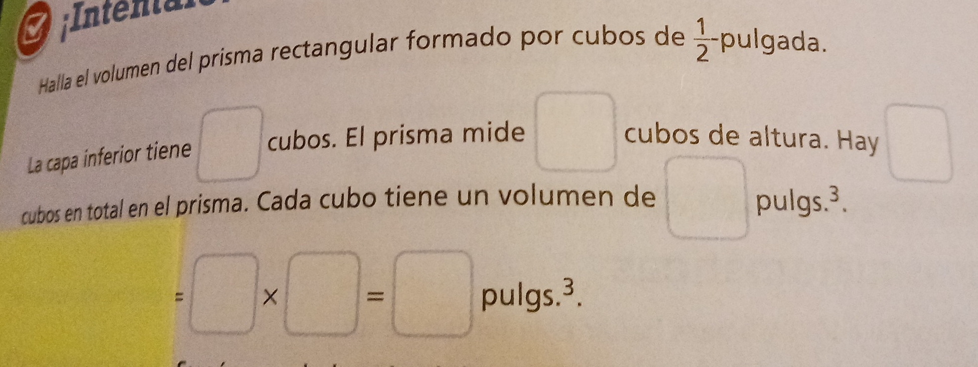 Intental 
 1/2 - 
Halla el volumen del prisma rectangular formado por cubos de pulgada. 
La capa inferior tiene 
cubos. El prisma mide cubos de altura. Hay 
cubos en total en el prisma. Cada cubo tiene un volumen de x= □ /□   pulgs.³.
=□ * □ =□ pulgs. 3.