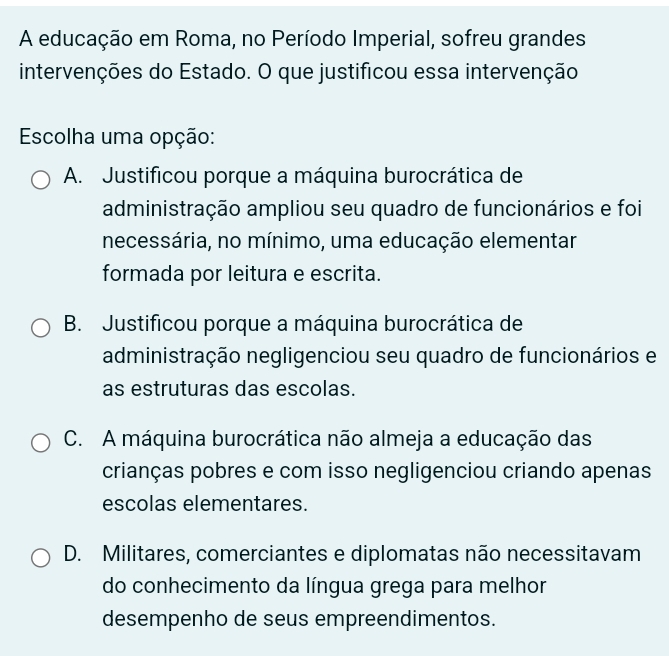 A educação em Roma, no Período Imperial, sofreu grandes
intervenções do Estado. O que justificou essa intervenção
Escolha uma opção:
A. Justificou porque a máquina burocrática de
administração ampliou seu quadro de funcionários e foi
necessária, no mínimo, uma educação elementar
formada por leitura e escrita.
B. Justificou porque a máquina burocrática de
administração negligenciou seu quadro de funcionários e
as estruturas das escolas.
C. A máquina burocrática não almeja a educação das
crianças pobres e com isso negligenciou criando apenas
escolas elementares.
D. Militares, comerciantes e diplomatas não necessitavam
do conhecimento da língua grega para melhor
desempenho de seus empreendimentos.