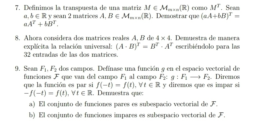 Definimos la transpuesta de una matriz M∈ M_m* n(R) como M^T. Sean
a, b∈ R y sean 2 matrices A. A, B∈ M_m* n(R). Demostrar que (aA+bB)^T=
aA^T+bB^T. 
8. Ahora considera dos matrices reales A, B de 4* 4. Demuestra de manera
explícita la relación universal: (A· B)^T=B^T· A^T escribiéndolo para las
32 entradas de las dos matrices.
9. Sean F_1, F_2 dos campos. Defínase una función g en el espacio vectorial de
funciones F que van del campo F_1 al campo F_2:g:F_1to F_2. Diremos
que la función es par si f(-t)=f(t), forall t∈ R y diremos que es impar si
-f(-t)=f(t), forall t∈ R. Demuestra que:
a) El conjunto de funciones pares es subespacio vectorial de F.
b) El conjunto de funciones impares es subespacio vectorial de F.