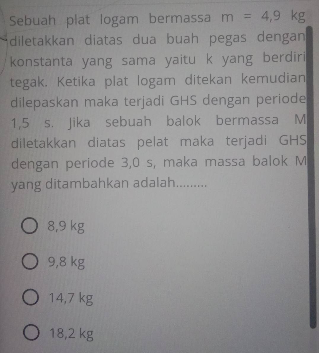 Sebuah plat logam bermassa m=4,9kg
diletakkan diatas dua buah pegas dengan
konstanta yang sama yaitu k yang berdiri
tegak. Ketika plat logam ditekan kemudian
dilepaskan maka terjadi GHS dengan periode
1,5 s. Jika sebuah balok bermassa M
diletakkan diatas pelat maka terjadi GHS
dengan periode 3,0 s, maka massa balok M
yang ditambahkan adalah..........
8,9 kg
9,8 kg
14,7 kg
18,2 kg