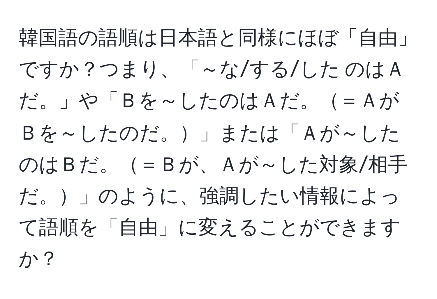 韓国語の語順は日本語と同様にほぼ「自由」ですか？つまり、「～な/する/した のはＡだ。」や「Ｂを～したのはＡだ。＝ＡがＢを～したのだ。」または「Ａが～したのはＢだ。＝Ｂが、Ａが～した対象/相手だ。」のように、強調したい情報によって語順を「自由」に変えることができますか？