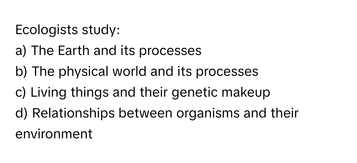 Ecologists study:

a) The Earth and its processes
b) The physical world and its processes
c) Living things and their genetic makeup
d) Relationships between organisms and their environment