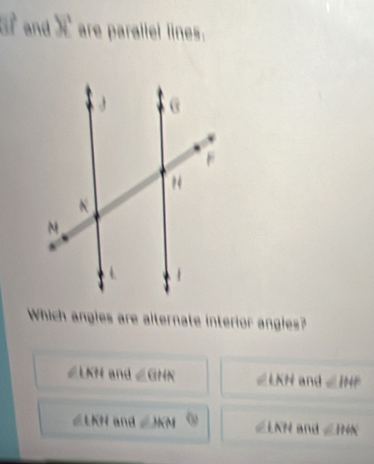 and X are paraliel lines.
Which angles are alternate interior angles?
∠LKH and || GHA ∠LKH and ∠ IHF
∠LKH and ∠ HRN LK? and ∠ HIK.