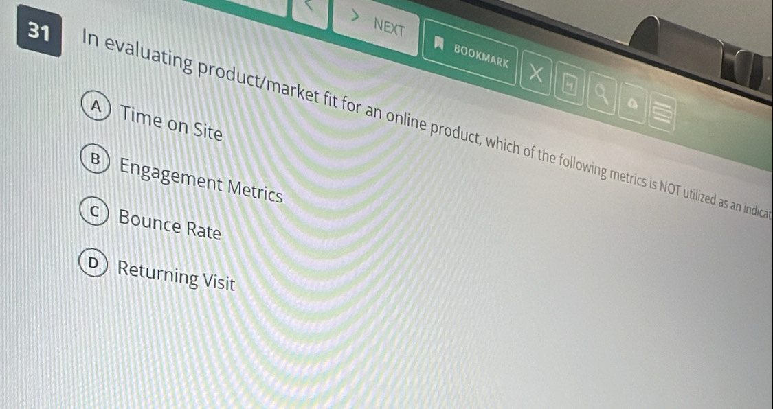 NEXT
BOOKMARK X
a
A) Time on Site
31 n evaluating product/market fit for an online product, which of the following metrics is NOT utilized as an indio
B) Engagement Metrics
c Bounce Rate
D) Returning Visit