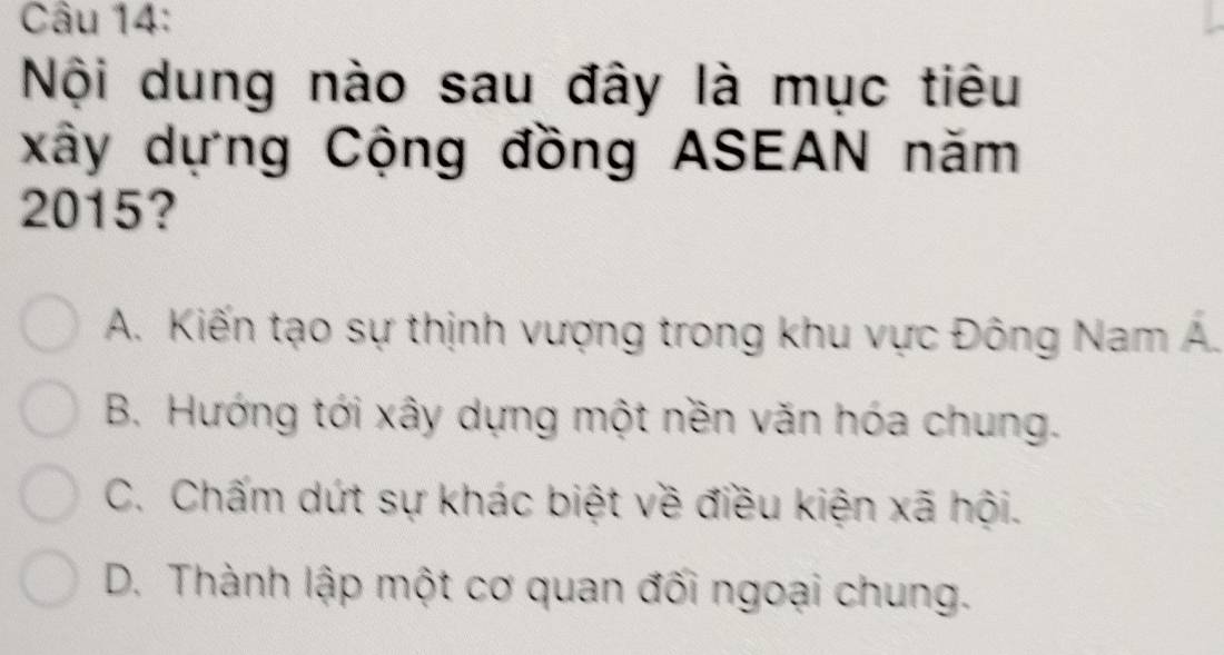 Nội dung nào sau đây là mục tiêu
xây dựng Cộng đồng ASEAN năm
2015?
A. Kiến tạo sự thịnh vượng trong khu vực Đông Nam Á.
B. Hướng tới xây dựng một nền văn hóa chung.
C. Chấm dứt sự khác biệt về điều kiện xã hội.
D. Thành lập một cơ quan đối ngoại chung.