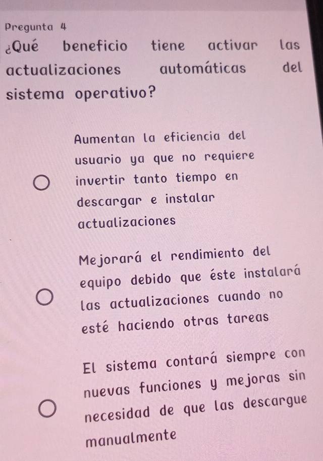 Pregunta 4
¿Qué beneficio tiene activar las
actualizaciones automáticas del
sistema operativo?
Aumentan la eficiencia del
usuario ya que no requiere
invertir tanto tiempo en
descargar e instalar
actualizaciones
Mejorará el rendimiento del
equipo debido que éste instalará
las actualizaciones cuando no
esté haciendo otras tareas
El sistema contará siempre con
nuevas funciones y mejoras sin
necesidad de que las descargue
manualmente