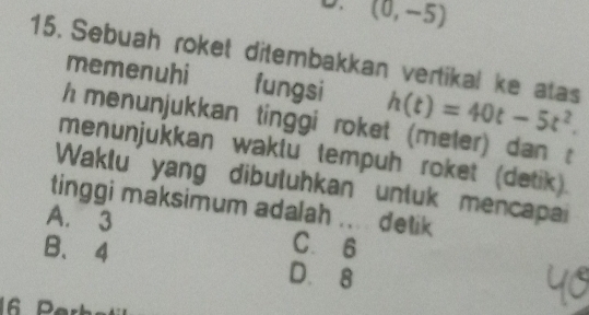 (0,-5)
15. Sebuah roket ditembakkan vertikal ke atas h(t)=40t-5t^2. 
memenuhi fungsi
h menunjukkan tinggi roket (meter) dan :
menunjukkan waklu tempuh roket (detik).
Waklu yang dibuluhkan unluk mencapai
tinggi maksimum adalah .... detik
A. 3
B、 4 C. 6
D. 8