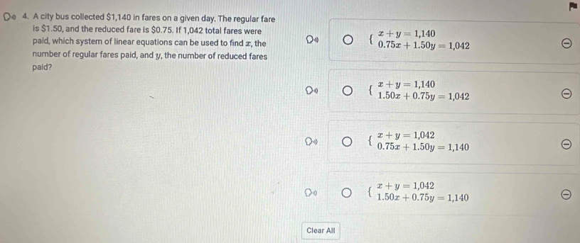 A city bus collected $1,140 in fares on a given day. The regular fare
is $1.50, and the reduced fare is $0.75. If 1,042 total fares were
paid, which system of linear equations can be used to find x, the
beginarrayl x+y=1,140 0.75x+1.50y=1,042endarray.
number of regular fares paid, and y, the number of reduced fares
paid?
beginarrayl x+y=1,140 1.50x+0.75y=1,042endarray.
beginarrayl x+y=1,042 0.75x+1.50y=1,140endarray.
beginarrayl x+y=1,042 1.50x+0.75y=1,140endarray.
Clear All