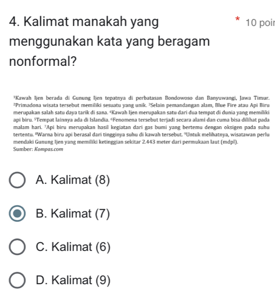 Kalimat manakah yang 10 poi
menggunakan kata yang beragam
nonformal?
¹Kawah Ijen berada di Gunung Ijen tepatnya di perbatasan Bondowoso dan Banyuwangi, Jawa Timur.
²Primadona wisata tersebut memiliki sesuatu yang unik. ²Selain pemandangan alam, Blue Fire atau Api Biru
merupakan salah satu daya tarik di sana. ⁴Kawah Ijen merupakan satu dari dua tempat di dunia yang memiliki
api biru. Tempat lainnya ada di Islandia. «Fenomena tersebut terjadi secara alami dan cuma bisa dilihat pada
malam hari. 'Api biru merupakan hasil kegiatan dari gas bumi yang bertemu dengan oksigen pada suhu
tertentu. *Warna biru api berasal dari tingginya suhu di kawah tersebut. °Untuk melihatnya, wisatawan perlu
mendaki Gunung Ijen yang memiliki ketinggian sekitar 2.443 meter dari permukaan laut (mdpl).
Sumber: Kompas.com
A. Kalimat (8)
B. Kalimat (7)
C. Kalimat (6)
D. Kalimat (9)