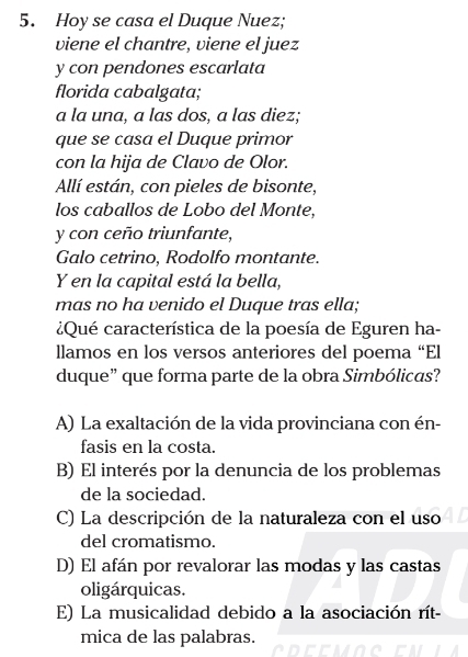 Hoy se casa el Duque Nuez;
viene el chantre, viene el juez
y con pendones escarlata
florida cabalgata;
a la una, a las dos, a las diez;
que se casa el Duque primor
con la hija de Clavo de Olor.
Allí están, con pieles de bisonte,
los caballos de Lobo del Monte,
y con ceño triunfante,
Galo cetrino, Rodolfo montante.
Y en la capital está la bella,
mas no ha venido el Duque tras ella;
¿Qué característica de la poesía de Eguren ha-
llamos en los versos anteriores del poema “El
duque” que forma parte de la obra Simbólicas?
A) La exaltación de la vida provinciana con én-
fasis en la costa.
B) El interés por la denuncia de los problemas
de la sociedad.
C) La descripción de la naturaleza con el uso
del cromatismo.
D) El afán por revalorar las modas y las castas
oligárquicas.
E) La musicalidad debido a la asociación rít-
mica de las palabras.