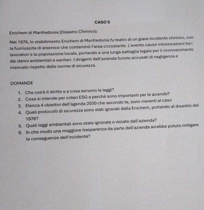 CASO 5 
Enichem di Manfredonia (Disastro Chimico): 
Nel 1976, lo stabilimento Enichem di Manfredonia fu teatro di un grave incidente chimico, con 
la fuoriuscita di arsenico che contaminò l'area circostante. L'evento causò intossicazioni tra i 
lavoratori e la popolazione locale, portando a una lunga battaglia legale per il riconoscimento 
dei danni ambientali e sanitari. I dirigenti dell'azienda furono accusati di negligenza e 
mancato rispetto delle norme di sicurezza. 
DOMANDE 
1. Che cos'è il diritto e a cosa servono le leggi? 
2. Cosa si intende per criteri ESG e perché sono importanti per le aziende? 
3. Elenca 4 obiettivi dell’agenda 2030 che secondo te, sono inerenti al caso 
4. Quali protocolli di sicurezza sono stati ignorati dalla Enichem, portando al disastro del 
1976? 
5. Quali leggi ambientali sono state ignorate o violate dall'azienda? 
6. In che modo una maggiore trasparenza da parte dell'azienda avrebbe potuto mitigare 
le conseguenze dell'incidente?