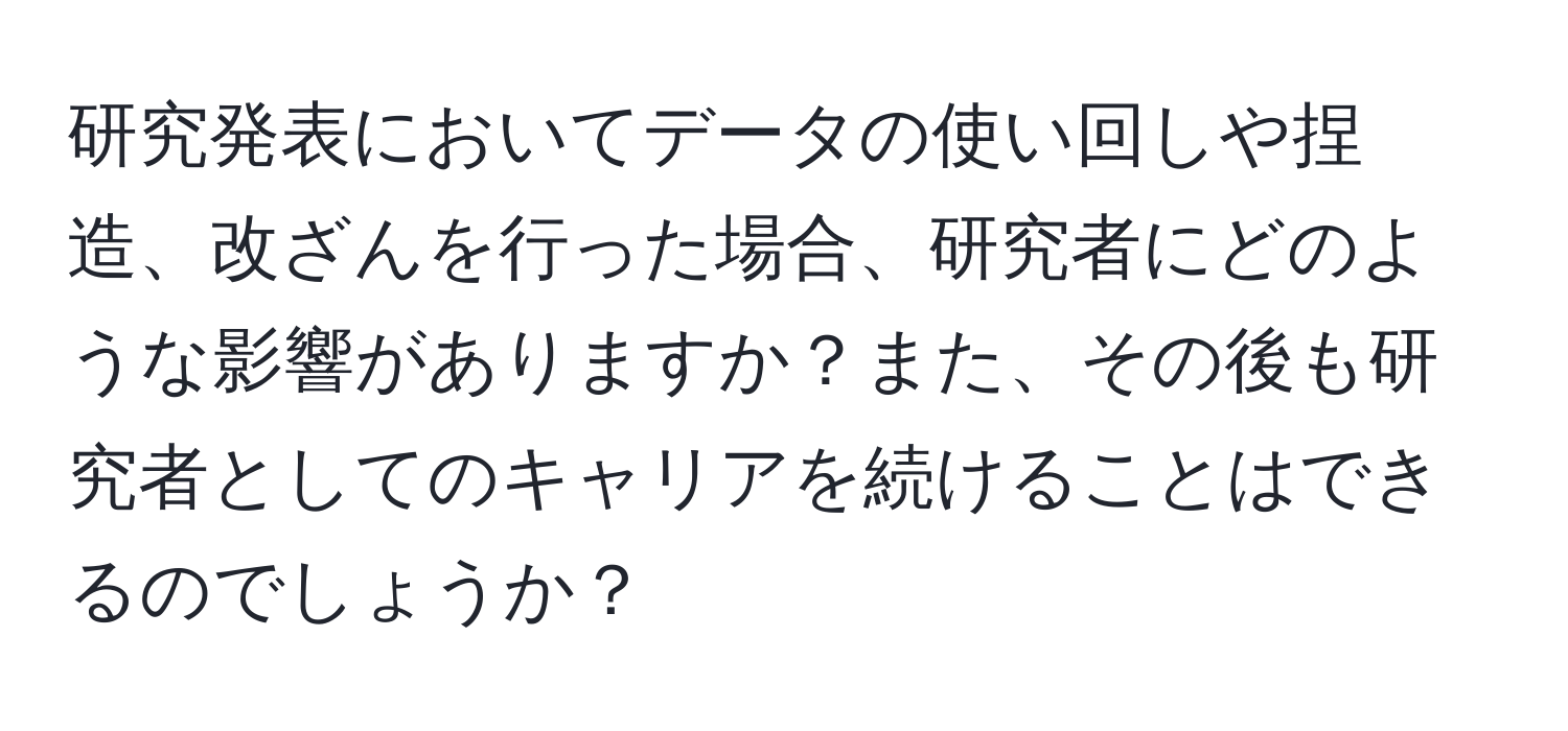 研究発表においてデータの使い回しや捏造、改ざんを行った場合、研究者にどのような影響がありますか？また、その後も研究者としてのキャリアを続けることはできるのでしょうか？