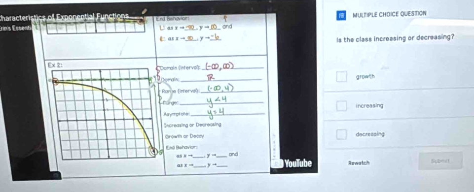 Characteristics of Exponential Functions End Behavior MULTIPLE CHOICE QUESTION
1
Erin's Essenti U as xto _  yto _ and
C as xto _ yto _ Is the class increasing or decreasing?
omain (interval):_
_growth
omain
an e (interval):_
Pünge _increasing
Asymprote:_
Increasing or Decreasing
Growth or Decay decreasing
End Behavior:
a x- _ y- _and
asx- _ yto _ YouTube Rewatch Submit