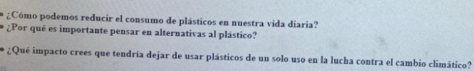 ¿Cómo podemos reducir el consumo de plásticos en nuestra vida diaria? 
¿Por qué es importante pensar en alternativas al plástico? 
¿Qué impacto crees que tendría dejar de usar plásticos de un solo uso en la lucha contra el cambio climático?