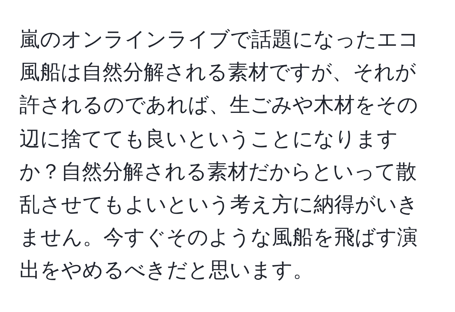 嵐のオンラインライブで話題になったエコ風船は自然分解される素材ですが、それが許されるのであれば、生ごみや木材をその辺に捨てても良いということになりますか？自然分解される素材だからといって散乱させてもよいという考え方に納得がいきません。今すぐそのような風船を飛ばす演出をやめるべきだと思います。