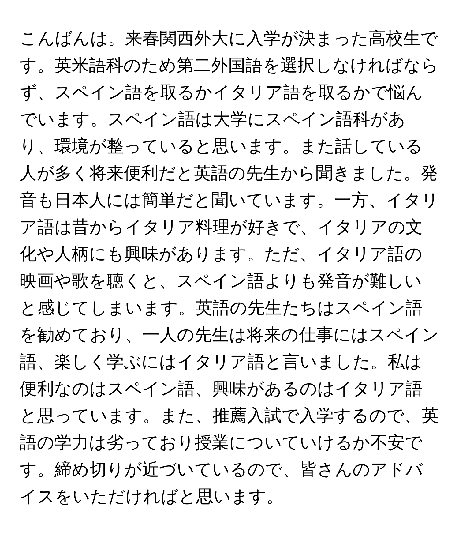 こんばんは。来春関西外大に入学が決まった高校生です。英米語科のため第二外国語を選択しなければならず、スペイン語を取るかイタリア語を取るかで悩んでいます。スペイン語は大学にスペイン語科があり、環境が整っていると思います。また話している人が多く将来便利だと英語の先生から聞きました。発音も日本人には簡単だと聞いています。一方、イタリア語は昔からイタリア料理が好きで、イタリアの文化や人柄にも興味があります。ただ、イタリア語の映画や歌を聴くと、スペイン語よりも発音が難しいと感じてしまいます。英語の先生たちはスペイン語を勧めており、一人の先生は将来の仕事にはスペイン語、楽しく学ぶにはイタリア語と言いました。私は便利なのはスペイン語、興味があるのはイタリア語と思っています。また、推薦入試で入学するので、英語の学力は劣っており授業についていけるか不安です。締め切りが近づいているので、皆さんのアドバイスをいただければと思います。