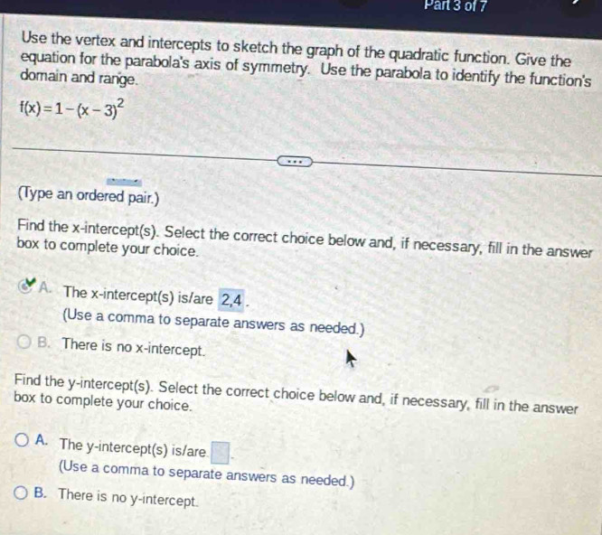 Use the vertex and intercepts to sketch the graph of the quadratic function. Give the
equation for the parabola's axis of symmetry. Use the parabola to identify the function's
domain and range.
f(x)=1-(x-3)^2
(Type an ordered pair.)
Find the x-intercept(s). Select the correct choice below and, if necessary, fill in the answer
box to complete your choice.
A. The x-intercept(s) is/are 2, 4.
(Use a comma to separate answers as needed.)
B. There is no x-intercept.
Find the y-intercept(s). Select the correct choice below and, if necessary, fill in the answer
box to complete your choice.
A. The y-intercept(s) is/are □ . 
(Use a comma to separate answers as needed.)
B. There is no y-intercept.