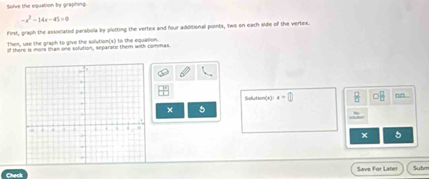 Solve the equation by graphing.
-x^2-14x-45=0
First, graph the associated parabola by plotting the vertex and four additional points, two on each side of the vertex. 
Then, use the graph to give the solution(s) to the equation. 
If there is more than one solution, separate them with commas. 
Solution(s): x=□  □ /□   □  □ /□   □□ 
× 5 
No 
solution 
5 
Check Save For Later Subm