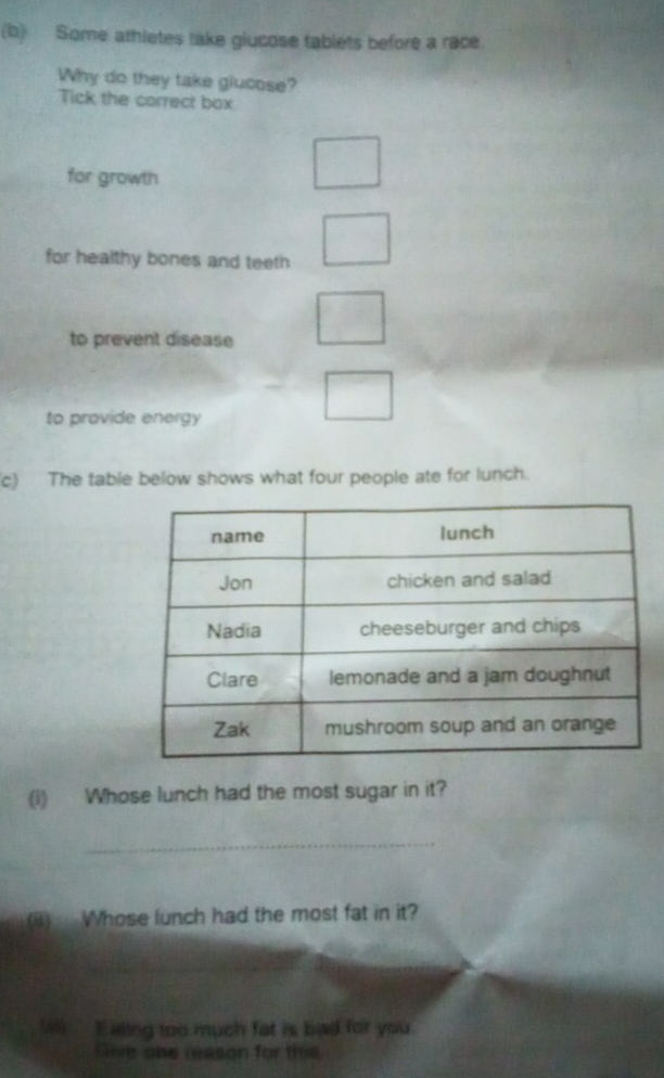 Some athletes take glucose tablets before a race. 
Why do they take glucose? 
Tick the correct box 
for growth 
for healthy bones and teeth 
to prevent disease 
to provide energy 
c) The table below shows what four people ate for lunch. 
(i) Whose lunch had the most sugar in it? 
_ 
(ii) Whose lunch had the most fat in it? 
_ 
( Eating too much fat is bad for you. 
Sive one neason for this