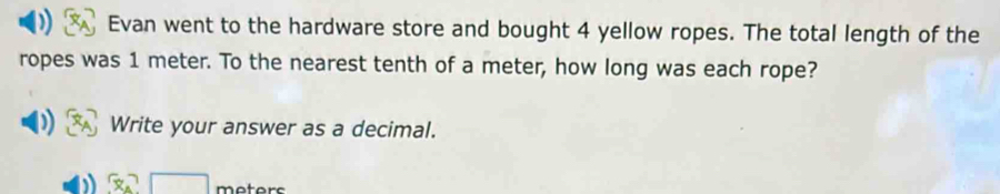 Evan went to the hardware store and bought 4 yellow ropes. The total length of the 
ropes was 1 meter. To the nearest tenth of a meter, how long was each rope? 
Write your answer as a decimal.
x_4□ motors