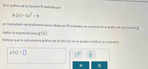 Si el gráfico de la función I definida por
h(x)=5x^2+9
es trasladado verticalmente hacia abajo por 6 unidades, se convierte en el gráfico de una función g. 
Hallar la expresión para g(x). 
Nótese que la calculadora gráfica de ALEKS tal vez le ayude a verificar su respuesta.
g(x)=□
 □ /□  
×