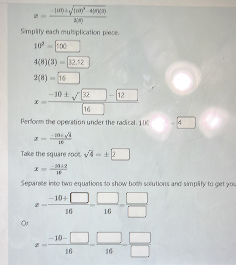 x=frac -(10)± sqrt((10)^2)-4(8)(3)2(8)
Simplify each multiplication piece.
10^2=100
4(8)(3)=32,12
2(8)=□ 1
x= (-10± sqrt(32)-2)/16 
Perform the operation under the radical. 100 4
x= (-10± sqrt(4))/16 
Take the square root. sqrt(4)=± 2
x= (-10+2)/16 
Separate into two equations to show both solutions and simplify to get you
x= (-10+□ )/16 = □ /16 = □ /□  
Or
x= (-10-□ )/16 = □ /16 = □ /□  