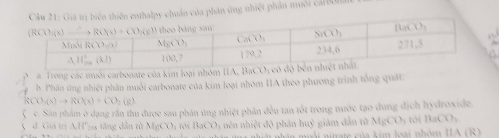 á trị biển thiên enthalpy chuẩn của phản úng nhiệt phần muối carbola
”
A
a
a. Trong các muối carbonate của kim loại nhóm IIA
b. Phân ứng nhiệt phân muối carbonate của kim loại nhóm IIA theo phương trình tổng quát:
RCO_3(s)to RO(s)+CO_2(g).
(c. Sán phẩm ở dạng rần thu được sau phản ứng nhiệt phân đều tan tốt trong nước tạo dung dịch hydroxide.
5 d. Giá trị AH°795 tăng dẫn từ M_8(X)_3 toi BaCO nên nhiệt độ phân huỷ giảm dẫn từ MgCO3 tới BaCO ,
im muôi nitrate của kim loại nhóm IIA (R)