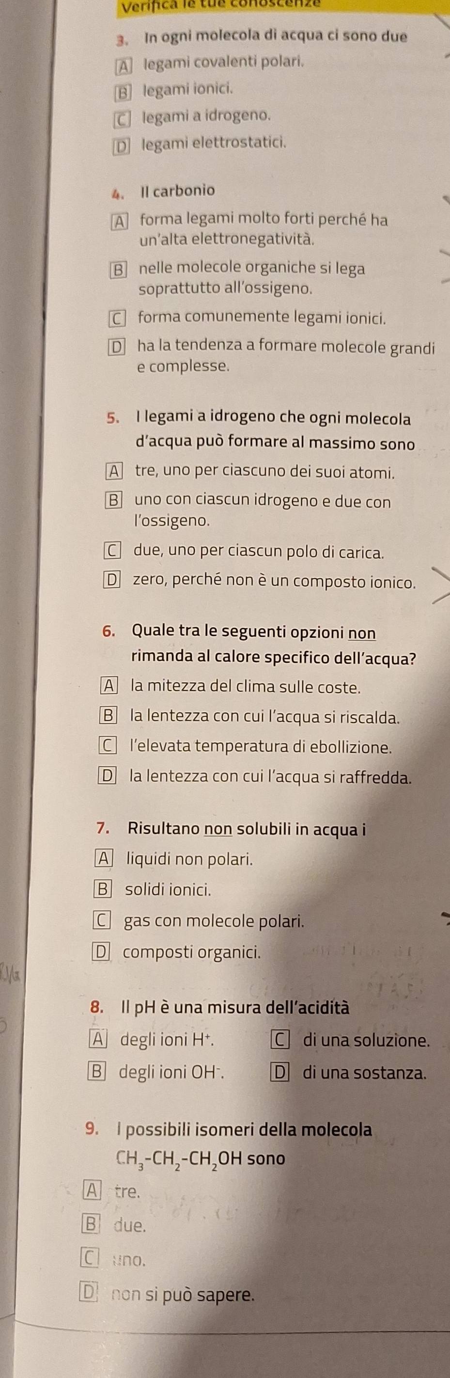 Verifca e tu
3. In ogni molecola di acqua ci sono due
A legami covalenti polari.
B] legami ionici.
C legami a idrogeno.
D] legami elettrostatici.
4. Il carbonio
A forma legami molto forti perché ha
un'alta elettronegatività.
Bnelle molecole organiche si lega
soprattutto all’ossigeno.
C forma comunemente legami ionici.
D ha la tendenza a formare molecole grandi
e complesse.
5. I legami a idrogeno che ogni molecola
d'acqua può formare al massimo sono
A tre, uno per ciascuno dei suoi atomi.
B uno con ciascun idrogeno e due con
l'ossigeno.
C due, uno per ciascun polo di carica.
D zero, perché non è un composto ionico.
6. Quale tra le seguenti opzioni non
rimanda al calore specifico dell’acqua?
A la mitezza del clima sulle coste.
B la lentezza con cui l’acqua si riscalda.
Cl'elevata temperatura di ebollizione.
D la lentezza con cui l’acqua si raffredda.
7. Risultano non solubili in acqua i
A liquidi non polari.
B solidi ionici.
C gas con molecole polari.
D composti organici.
8. Il pH è una misura dell'acidità
A degli ioni H⁺. C di una soluzione.
B degli ioni OH . Ddi una sostanza.
9. I possibili isomeri della molecola
CH_3-CH_2-CH ₂OH sono
A tre.
B due.
Cl uno.
D non si può sapere.