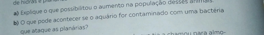 de hidras é pian 
a) Explique o que possibilitou o aumento na população desses anials. 
b) O que pode acontecer se o aquário for contaminado com uma bactéria 
que ataque as planárias?