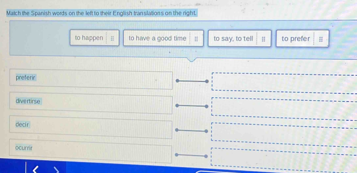 Match the Spanish words on the left to their English translations on the right.
to happen to have a good time :; to say, to tell ;; to prefer ;;
preferir
divertirse
decir
ocurrir