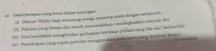 Garis jawapan yang betul dalam kurungan. 
(i) (Harus/ Wajib) bagi seseorang remaja menutup aurat dengan sempurna. 
(ii) Pakaian yang kemas dan bersih (merendahkan/ meningkatkan) maruah diri. 
(iii) Kita hendaklah menghindari perbuatan bercakap perkara yang (sia-sia/ berfaedah). 
[4 markah] 
(iv) Percakapan yang sopan perlulah menggunakan nada suara yang (lembut/ kasar).