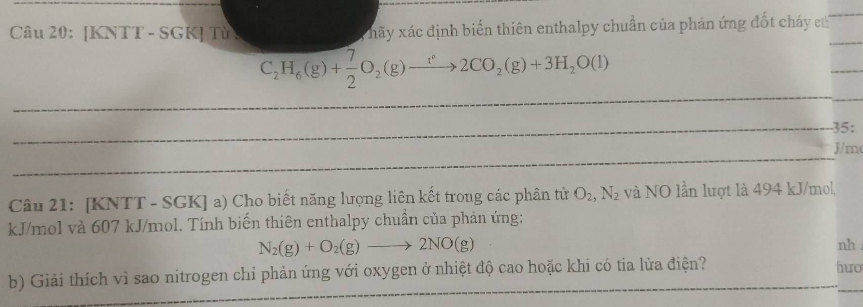 [KNTT - SGK] Từ : 
hãy xác định biến thiên enthalpy chuẩn của phản ứng đốt cháy et
C_2H_6(g)+ 7/2 O_2(g)to 2CO_2(g)+3H_2O(l)
35:
J/m
Câu 21: [KNTT - SGK] a) Cho biết năng lượng liên kết trong các phân tử O_2, N_2 và NO lần lượt là 494 kJ/mol,
kJ/mol và 607 kJ/mol. Tính biến thiên enthalpy chuẩn của phản ứng:
N_2(g)+O_2(g)to 2NO(g)
nh 
b) Giải thích vì sao nitrogen chỉ phản ứng với oxygen ở nhiệt độ cao hoặc khi có tia lửa điện? 
huo