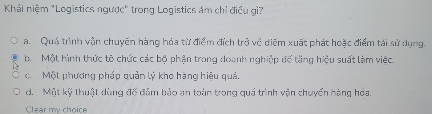 Khái niệm "Logistics ngược" trong Logistics ám chỉ điều gì?
a. Quá trình vận chuyển hàng hóa từ điểm đích trở về điểm xuất phát hoặc điểm tái sử dụng.
b. Một hình thức tổ chức các bộ phận trong doanh nghiệp để tăng hiệu suất làm việc.
c. Một phương pháp quản lý kho hàng hiệu quả.
d. Một kỹ thuật dùng để đảm bảo an toàn trong quá trình vận chuyển hàng hóa.
Clear my choice