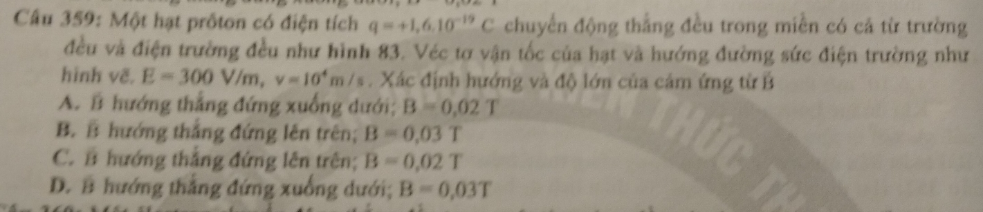 Một hạt prốton có điện tích q=+1,6.10^(-19)C chuyển động thẳng đều trong miền có cả từ trường
đều và điện trường đều như hình 83. Véc tơ vận tốc của hạt và hướng đường sức điện trường như
hình vẽ. E=300V/m, v=10^4m/s. Xác định hướng và độ lớn của cảm ứng từ B
A. B hướng thắng đứng xuống dưới; B=0.02T
B. B hướng thắng đứng lên trên; B=0.03T
C. B hướng thắng đứng lên trên; B=0.02T
D. B hướng thắng đứng xuống dưới; B=0,03T