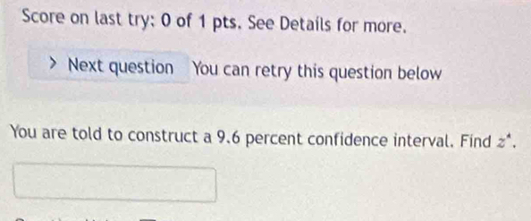 Score on last try: 0 of 1 pts. See Details for more. 
Next question You can retry this question below 
You are told to construct a 9.6 percent confidence interval. Find z^4.