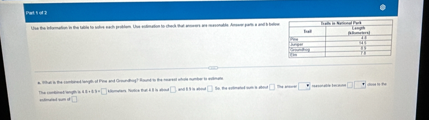 Use the information in the table to solve each problem. Use estimation to check that answers are reasonable. Answer parts a and b below 
a. What is the combined length of Pine and Groundhog? Round to the nearest whole number to estimate 
The combined length is 48+8.9=□ kilometers. Notice that 4.B is about □ and 8.9 is about □ s o, the estimated sum is about □ The answer □ reasonable because □ □ close to the 
estimated sum of □