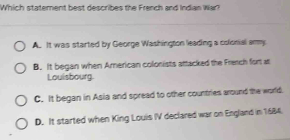 Which staterent best describes the French and Indian War?
A. It was started by George Washington leading a colonial ammy.
B. It began when American colonists attacked the French fort at
Louisbourg
C. It began in Asia and spread to other countries around the world.
D. It started when King Louis IV declared war on England in 1684.