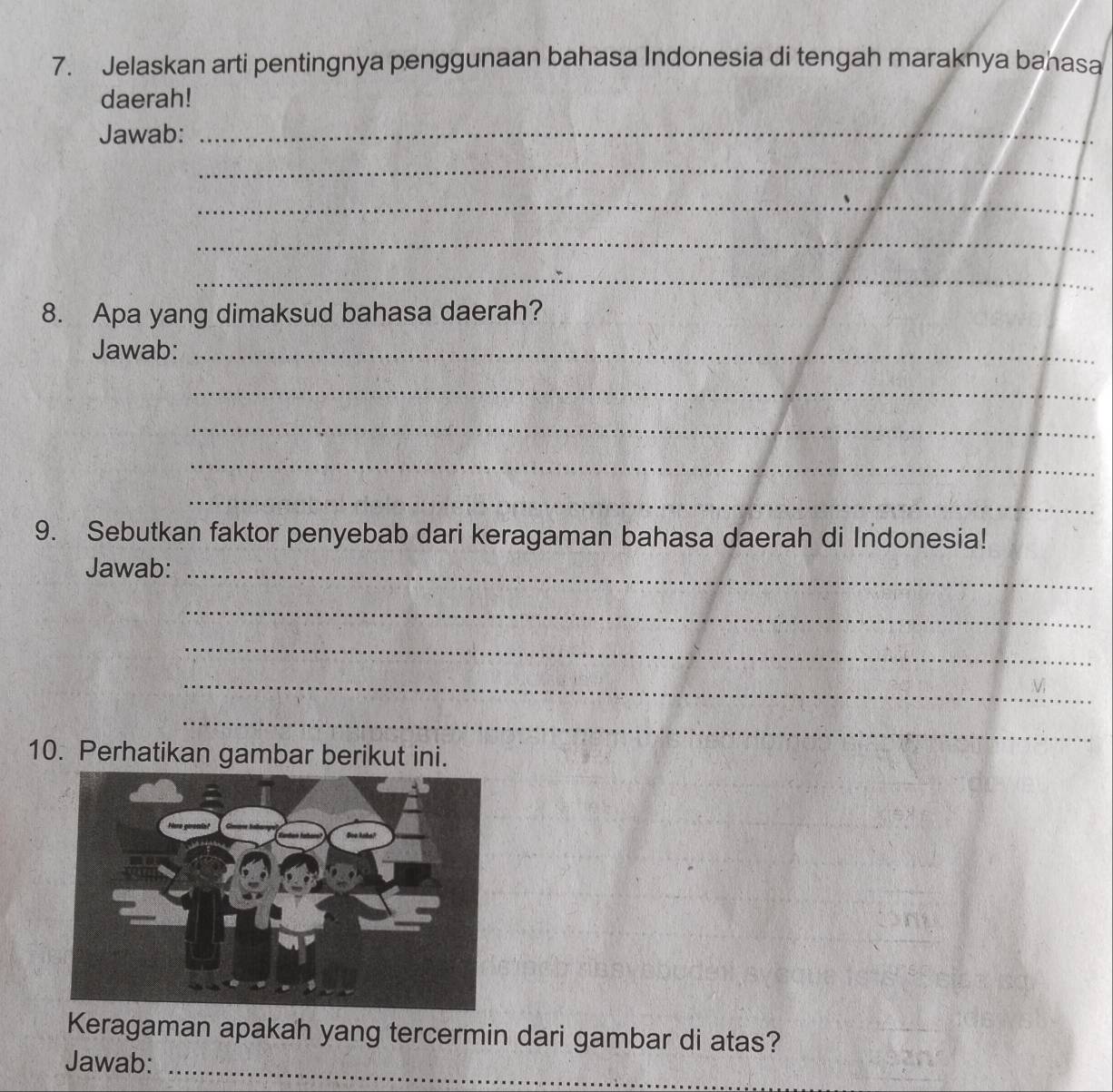 Jelaskan arti pentingnya penggunaan bahasa Indonesia di tengah maraknya bahasa 
daerah! 
Jawab:_ 
_ 
_ 
_ 
_ 
8. Apa yang dimaksud bahasa daerah? 
Jawab:_ 
_ 
_ 
_ 
_ 
9. Sebutkan faktor penyebab dari keragaman bahasa daerah di Indonesia! 
Jawab:_ 
_ 
_ 
_ 
_ 
10. Perhatikan gambar berikut ini. 
Keragaman apakah yang tercermin dari gambar di atas? 
Jawab:_