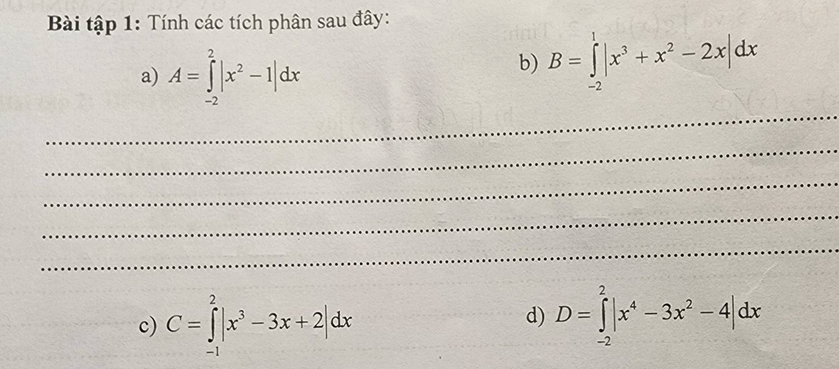 Bài tập 1: Tính các tích phân sau đây: 
a) A=∈tlimits _(-2)^2|x^2-1|dx
b) B=∈tlimits _(-2)^1|x^3+x^2-2x|dx
_ 
_ 
_ 
_ 
_ 
c) C=∈tlimits _(-1)^2|x^3-3x+2|dx
d) D=∈tlimits _(-2)^2|x^4-3x^2-4|dx