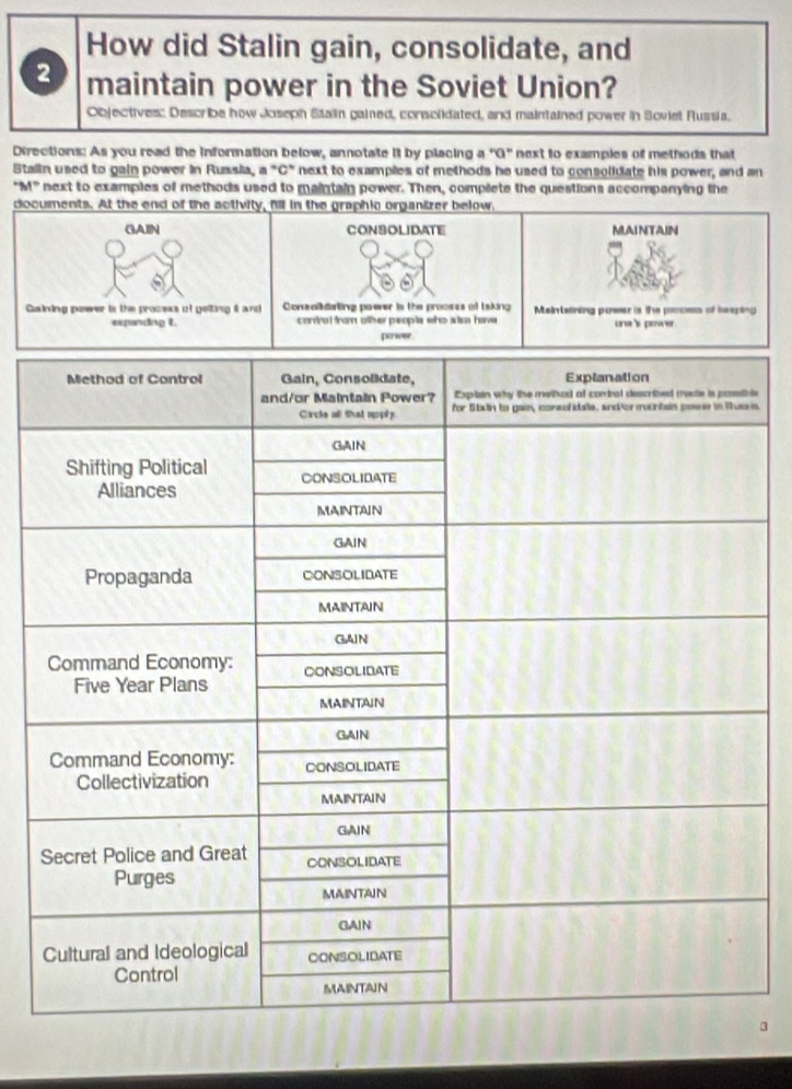 How did Stalin gain, consolidate, and 
2 maintain power in the Soviet Union? 
Objectives: Describe how Joseph Staiin gained, consclidated, and maintained power in Soviet Russia. 
Directions: As you read the information below, annotate it by placing a "G" next to examples of methods that 
Staiin used to gain power in Russia, a "C" next to examples of methods he used to consolidate his power, and an 
"M" next to examples of methods used to maintain power. Then, complete the questions accompanying the 
documents. At the end of the activity, fill in the graphic organizer below, 
CONSOLIDATE MLAINTAIN 
Consalkisting poeer is the proosss of Isking Maintaining power is the pocess of heeping 
control from other peopls who sso have one 's powe . 
parwer 
le 
is. 
3